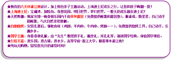 流程圖: 可選過(guò)程: ★獨(dú)有的八天環(huán)游江南設(shè)計(jì)，加上特色親子主題活動(dòng)，上海迪士尼歡樂(lè)之行，讓您和孩子嗨翻一夏！★上海迪士尼：寶藏灣、探險(xiǎn)島、奇想花園、明日世界、夢(mèng)幻世界，一整天的歡樂(lè)就在迪士尼！★天然野趣：獨(dú)家安排一晚春秋樂(lè)園內(nèi)千畝草坪露營(yíng)（免費(fèi)提供帳篷和露營(yíng)墊），做游戲、數(shù)星星、自己動(dòng)手搭帳篷，與大自然親密接觸?！镒灾鸁荆喊矤I(yíng)扎寨后，領(lǐng)取食材（雞翅、羊肉串、牛肉串、烤腸……），免費(fèi)提供燒烤工具，自己動(dòng)手，樂(lè)趣多多?！飮?guó)學(xué)主題：身著春秋禮服，由“先生”教授拱手禮、跪坐禮、拜孔禮等，誦讀國(guó)學(xué)經(jīng)典，體驗(yàn)國(guó)學(xué)課程?！镄谐特S富：雙樂(lè)園，雙古鎮(zhèn)，雙水鄉(xiāng)，高等學(xué)府-浙江大學(xué)，跟著課本游江南！★純玩無(wú)購(gòu)物，留給您充分的游覽時(shí)間！