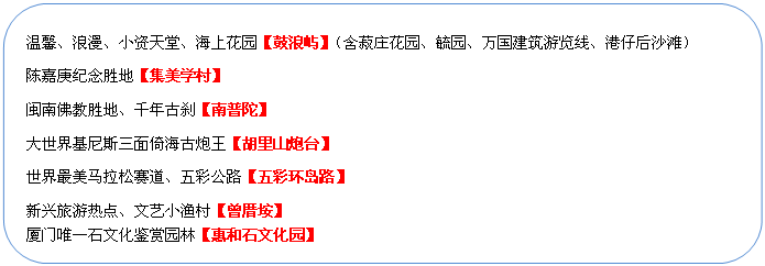 圓角矩形: 溫馨、浪漫、小資天堂、海上花園【鼓浪嶼】（含菽莊花園、毓園、萬國建筑游覽線、港仔后沙灘）
陳嘉庚紀念勝地【集美學村】
閩南佛教勝地、千年古剎【南普陀】
大世界基尼斯三面倚海古炮王【胡里山炮臺】
世界最美馬拉松賽道、五彩公路【五彩環(huán)島路】
新興旅游熱點、文藝小漁村【曾厝垵】
廈門唯一石文化鑒賞園林【惠和石文化園】
