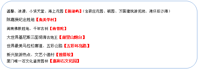 圓角矩形: 溫馨、浪漫、小資天堂、海上花園【鼓浪嶼】（含菽莊花園、毓園、萬(wàn)國(guó)建筑游覽線、港仔后沙灘）
陳嘉庚紀(jì)念勝地【集美學(xué)村】
閩南佛教勝地、千年古剎【南普陀】
大世界基尼斯三面倚海古炮王【胡里山炮臺(tái)】
世界最美馬拉松賽道、五彩公路【五彩環(huán)島路】
新興旅游熱點(diǎn)、文藝小漁村【曾厝垵】
廈門唯一石文化鑒賞園林【惠和石文化園】
